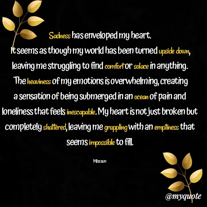 Quote by Sylvia Sun - Sadness has enveloped my heart.
 It seems as though my world has been turned upside down, leaving me struggling to find comfort or solace in anything.
 The heaviness of my emotions is overwhelming, creating a sensation of being submerged in an ocean of pain and loneliness that feels inescapable. My heart is not just broken but completely shattered, leaving me grappling with an emptiness that seems impossible to fill.

Miss sun  - Made using Quotes Creator App, Post Maker App