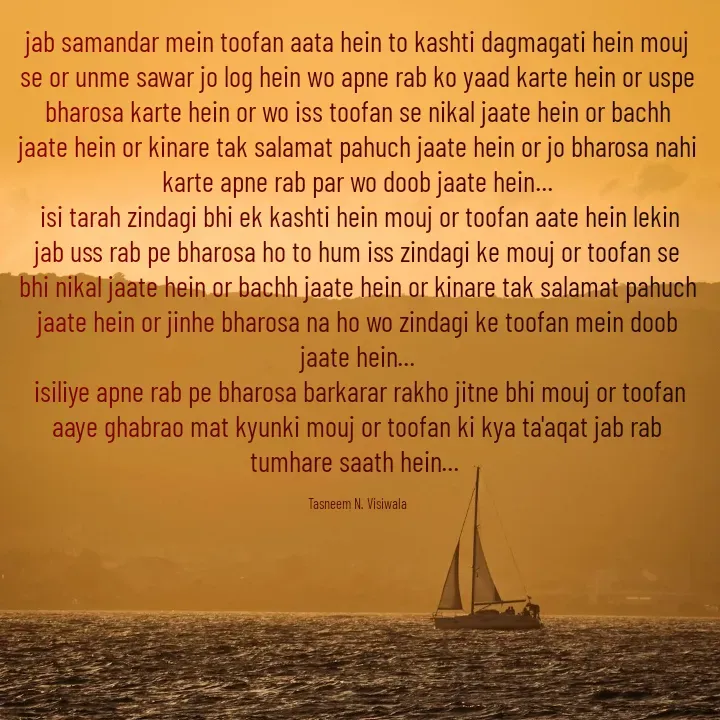 Quote by Tasneem Visiwala - jab samandar mein toofan aata hein to kashti dagmagati hein mouj se or unme sawar jo log hein wo apne rab ko yaad karte hein or uspe bharosa karte hein or wo iss toofan se nikal jaate hein or bachh jaate hein or kinare tak salamat pahuch jaate hein or jo bharosa nahi karte apne rab par wo doob jaate hein...
 isi tarah zindagi bhi ek kashti hein mouj or toofan aate hein lekin jab uss rab pe bharosa ho to hum iss zindagi ke mouj or toofan se bhi nikal jaate hein or bachh jaate hein or kinare tak salamat pahuch jaate hein or jinhe bharosa na ho wo zindagi ke toofan mein doob jaate hein...
 isiliye apne rab pe bharosa barkarar rakho jitne bhi mouj or toofan aaye ghabrao mat kyunki mouj or toofan ki kya ta'aqat jab rab tumhare saath hein... 

Tasneem N. Visiwala - Made using Quotes Creator App, Post Maker App