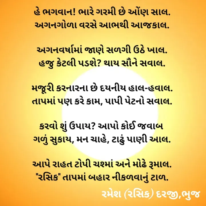 Quote by रमेश दरजी - હે ભગવાન! ભારે ગરમી છે ઓંણ સાલ.
અગનગોળા વરસે આભથી આજકાલ.

અગનવર્ષામાં જાણે સળગી ઉઠે ખાલ.
હજુ કેટલી પડશે? થાય સૌને સવાલ.

મજૂરી કરનારના છે દયનીય હાલ-હવાલ.
તાપમાં પણ કરે કામ, પાપી પેટનો સવાલ.

કરવો શું ઉપાય? આપો કોઈ જવાબ 
ગળું સુકાય, મન ચાહે, ટાઢું પાણી આલ.

આપે રાહત ટોપી ચશ્માં અને મોઢે રૂમાલ.
"રસિક" તાપમાં બહાર નીકળવાનું ટાળ.
  - Made using Quotes Creator App, Post Maker App