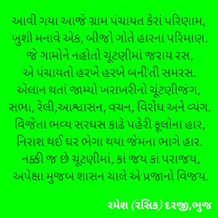 Quote by रमेश दरजी - આવી ગયા આજે ગ્રામ પંચાયત કેરાં પરિણામ, 
ખુશી મનાવે એક, બીજો ગોતે હારના પરિમાણ.
 જે ગામોને નહોતો ચૂંટણીમાં જરાય રસ, 
એ પંચાયતો હરખે હરખે બની'તી સમરસ.
એલાન થતાં જામ્યો ખરાખરીનો ચૂંટણીજંગ, 
સભા, રેલી,આશ્વાસન, વચન, વિરોધ અને વ્યંગ.
 વિજેતા ભવ્ય સરઘસ કાઢે પહેરી ફૂલોના હાર, 
નિરાશ થઈ ઘર ભેગા થયા જેમના ભાગે હાર.
 નક્કી જ છે ચૂંટણીમાં, કાં જય કાં પરાજય,
 અપેક્ષા મુજબ શાસન ચાલે એ પ્રજાનો વિજય. - Made using Quotes Creator App, Post Maker App