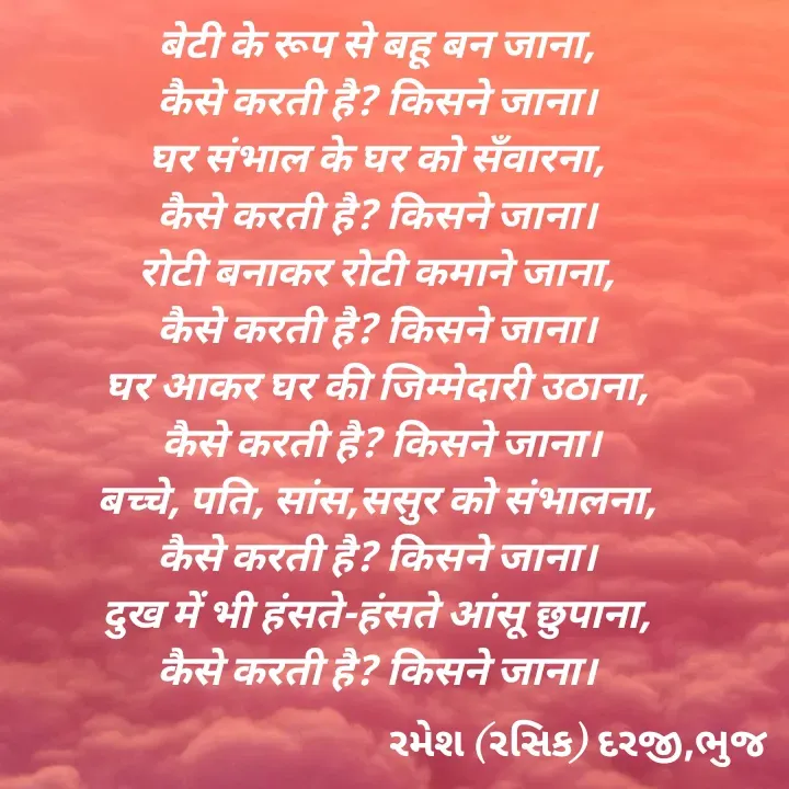 Quote by रमेश दरजी - बेटी के रूप से बहू बन जाना,
कैसे करती है? किसने जाना।
घर संभाल के घर को सँवारना,
कैसे करती है? किसने जाना।
रोटी बनाकर रोटी कमाने जाना,
कैसे करती है? किसने जाना।
घर आकर घर की जिम्मेदारी उठाना,
 कैसे करती है? किसने जाना।
बच्चे, पति, सांस,ससुर को संभालना,
कैसे करती है? किसने जाना।
दुख में भी हंसते-हंसते आंसू छुपाना,
कैसे करती है? किसने जाना। - Made using Quotes Creator App, Post Maker App