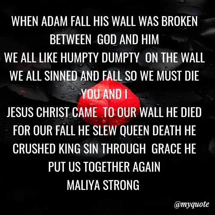 Quote by Maliya Strong - WHEN ADAM FALL HIS WALL WAS BROKEN BETWEEN  GOD AND HIM
WE ALL LIKE HUMPTY DUMPTY  ON THE WALL WE ALL SINNED AND FALL SO WE MUST DIE YOU AND I
JESUS CHRIST CAME  TO OUR WALL HE DIED FOR OUR FALL HE SLEW QUEEN DEATH HE CRUSHED KING SIN THROUGH  GRACE HE PUT US TOGETHER AGAIN
MALIYA STRONG  - Made using Quotes Creator App, Post Maker App