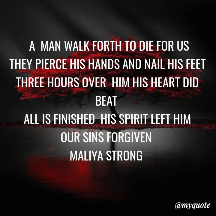 Quote by Maliya Strong -  A  MAN WALK FORTH TO DIE FOR US
 THEY PIERCE HIS HANDS AND NAIL HIS FEET 
THREE HOURS OVER  HIM HIS HEART DID BEAT 
ALL IS FINISHED  HIS SPIRIT LEFT HIM
OUR SINS FORGIVEN 
MALIYA STRONG  - Made using Quotes Creator App, Post Maker App