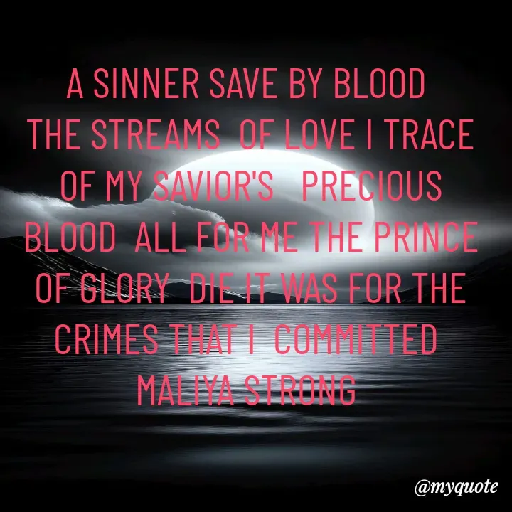 Quote by Maliya Strong - A SINNER SAVE BY BLOOD 
THE STREAMS  OF LOVE I TRACE OF MY SAVIOR'S   PRECIOUS BLOOD  ALL FOR ME THE PRINCE OF GLORY  DIE IT WAS FOR THE CRIMES THAT I  COMMITTED 
MALIYA STRONG  - Made using Quotes Creator App, Post Maker App