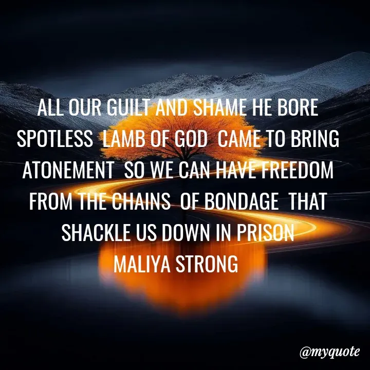 Quote by Maliya Strong - ALL OUR GUILT AND SHAME HE BORE SPOTLESS  LAMB OF GOD  CAME TO BRING ATONEMENT  SO WE CAN HAVE FREEDOM  FROM THE CHAINS  OF BONDAGE  THAT SHACKLE US DOWN IN PRISON
MALIYA STRONG 
 - Made using Quotes Creator App, Post Maker App