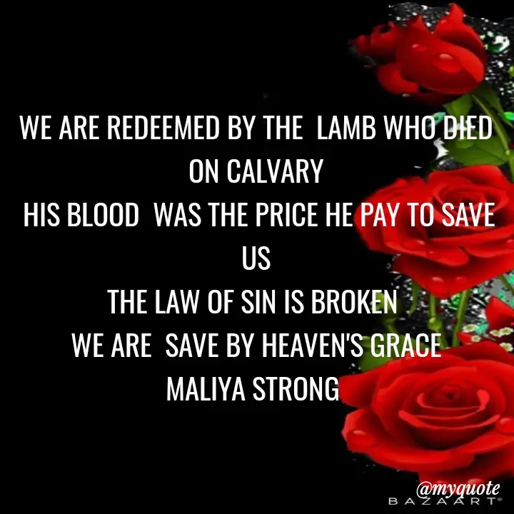 Quote by Maliya Strong - WE ARE REDEEMED BY THE  LAMB WHO DIED  ON CALVARY
 HIS BLOOD  WAS THE PRICE HE PAY TO SAVE US
THE LAW OF SIN IS BROKEN 
 WE ARE  SAVE BY HEAVEN'S GRACE 
MALIYA STRONG  - Made using Quotes Creator App, Post Maker App