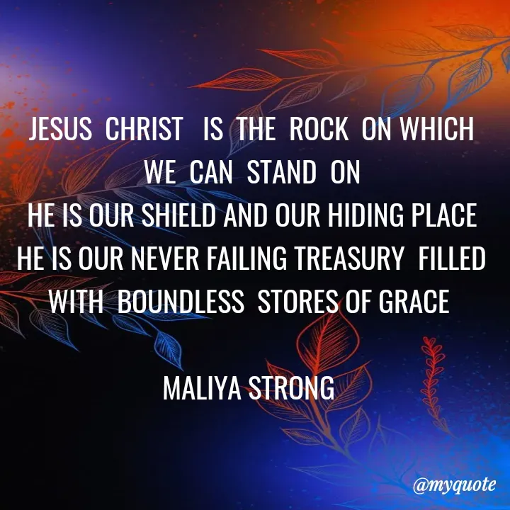 Quote by Maliya Strong - JESUS  CHRIST   IS  THE  ROCK  ON WHICH  WE  CAN  STAND  ON
HE IS OUR SHIELD AND OUR HIDING PLACE  HE IS OUR NEVER FAILING TREASURY  FILLED  WITH  BOUNDLESS  STORES OF GRACE 

MALIYA STRONG  - Made using Quotes Creator App, Post Maker App
