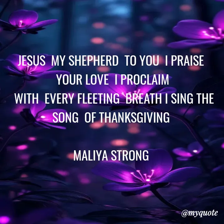 Quote by Maliya Strong - JESUS  MY SHEPHERD  TO YOU  I PRAISE 
YOUR LOVE  I PROCLAIM
 WITH  EVERY FLEETING  BREATH I SING THE SONG  OF THANKSGIVING 

MALIYA STRONG  - Made using Quotes Creator App, Post Maker App