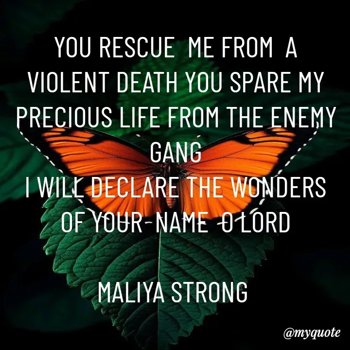 Quote by Maliya Strong - YOU RESCUE  ME FROM  A VIOLENT DEATH YOU SPARE MY PRECIOUS LIFE FROM THE ENEMY GANG
I WILL DECLARE THE WONDERS OF YOUR  NAME  O LORD

MALIYA STRONG  - Made using Quotes Creator App, Post Maker App