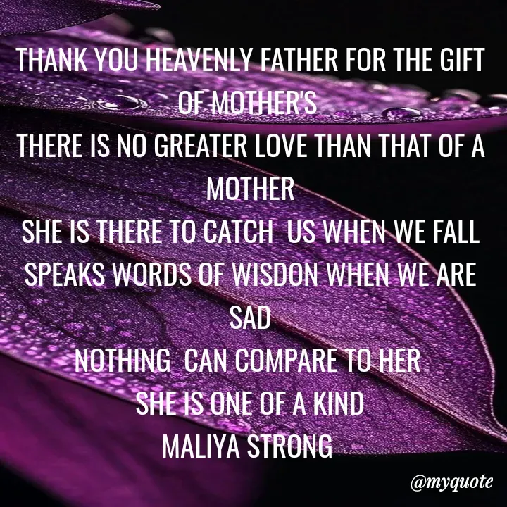 Quote by Maliya Strong - THANK YOU HEAVENLY FATHER FOR THE GIFT OF MOTHER'S 
THERE IS NO GREATER LOVE THAN THAT OF A MOTHER
SHE IS THERE TO CATCH  US WHEN WE FALL
SPEAKS WORDS OF WISDON WHEN WE ARE SAD
NOTHING  CAN COMPARE TO HER 
SHE IS ONE OF A KIND
MALIYA STRONG  - Made using Quotes Creator App, Post Maker App