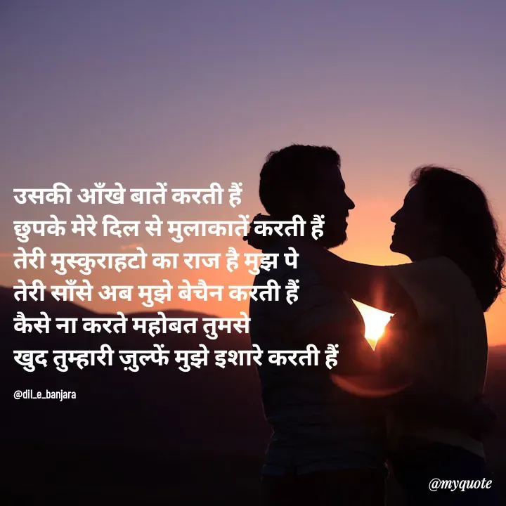 Quote by @dil_e_banjara - उसकी आँखे बातें करती हैं
छुपके मेरे दिल से मुलाकातें करती हैं
तेरी मुस्कुराहटो का राज है मुझ पे
तेरी साँसे अब मुझे बेचैन करती हैं 
कैसे ना करते महोबत तुमसे
खुद तुम्हारी ज़ुल्फें मुझे इशारे करती हैं

@dil_e_banjara - Made using Quotes Creator App, Post Maker App