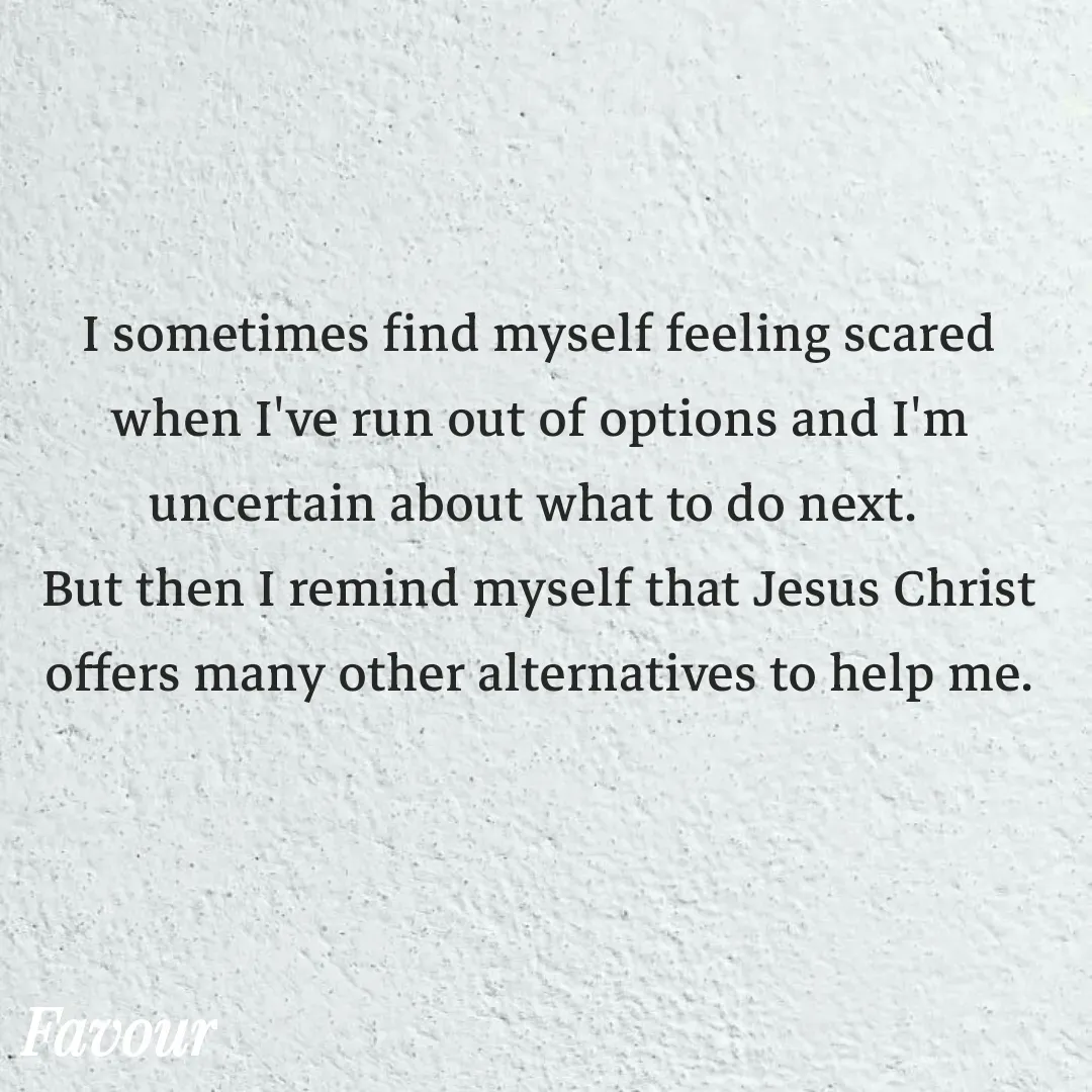 Quote by Favour - I sometimes find myself feeling scared when I've run out of options and I'm uncertain about what to do next. 
But then I remind myself that Jesus Christ offers many other alternatives to help me. - Made using Quotes Creator App, Post Maker App