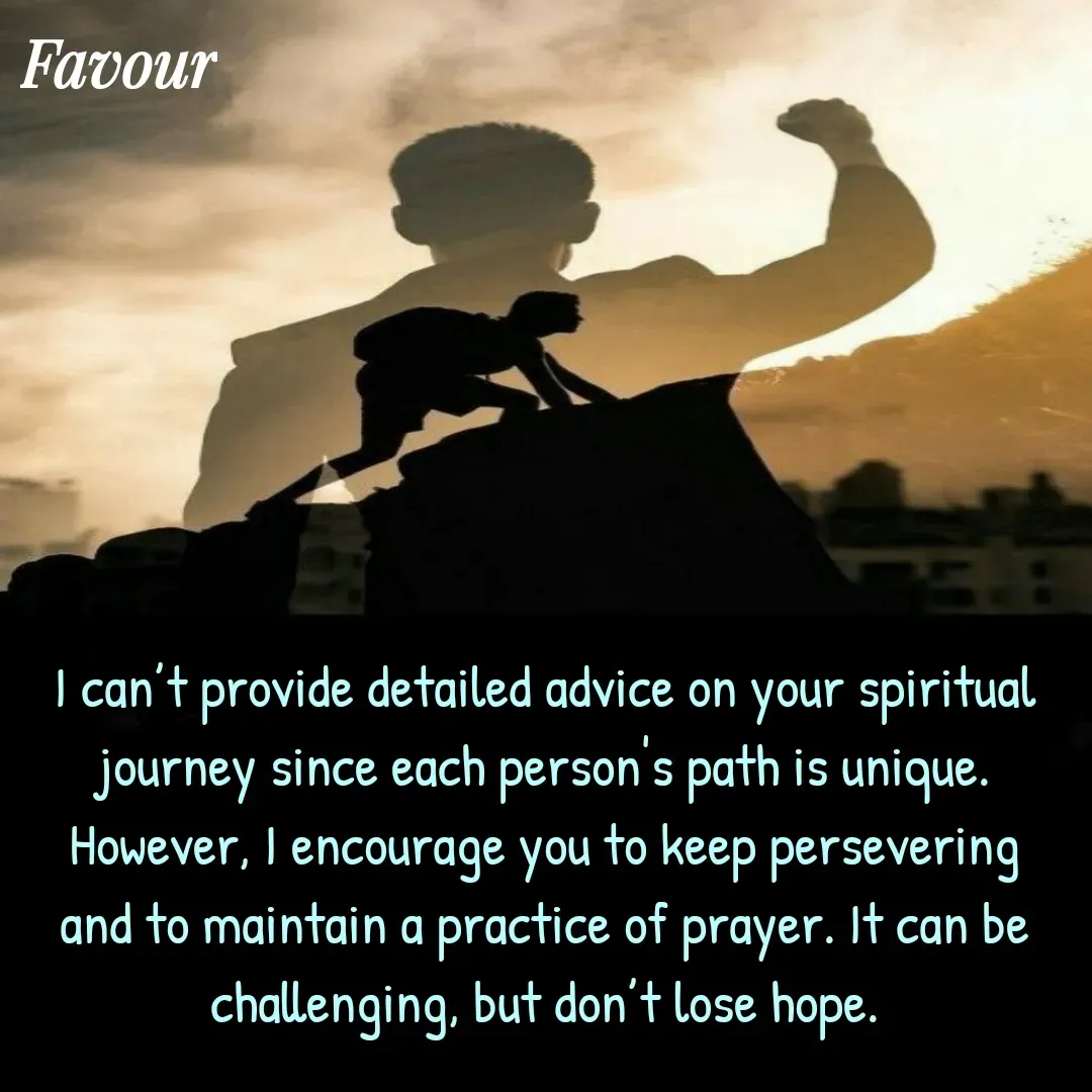 Quote by Favour - I can’t provide detailed advice on your spiritual journey since each person's path is unique. However, I encourage you to keep persevering and to maintain a practice of prayer. It can be challenging, but don’t lose hope. - Made using Quotes Creator App, Post Maker App