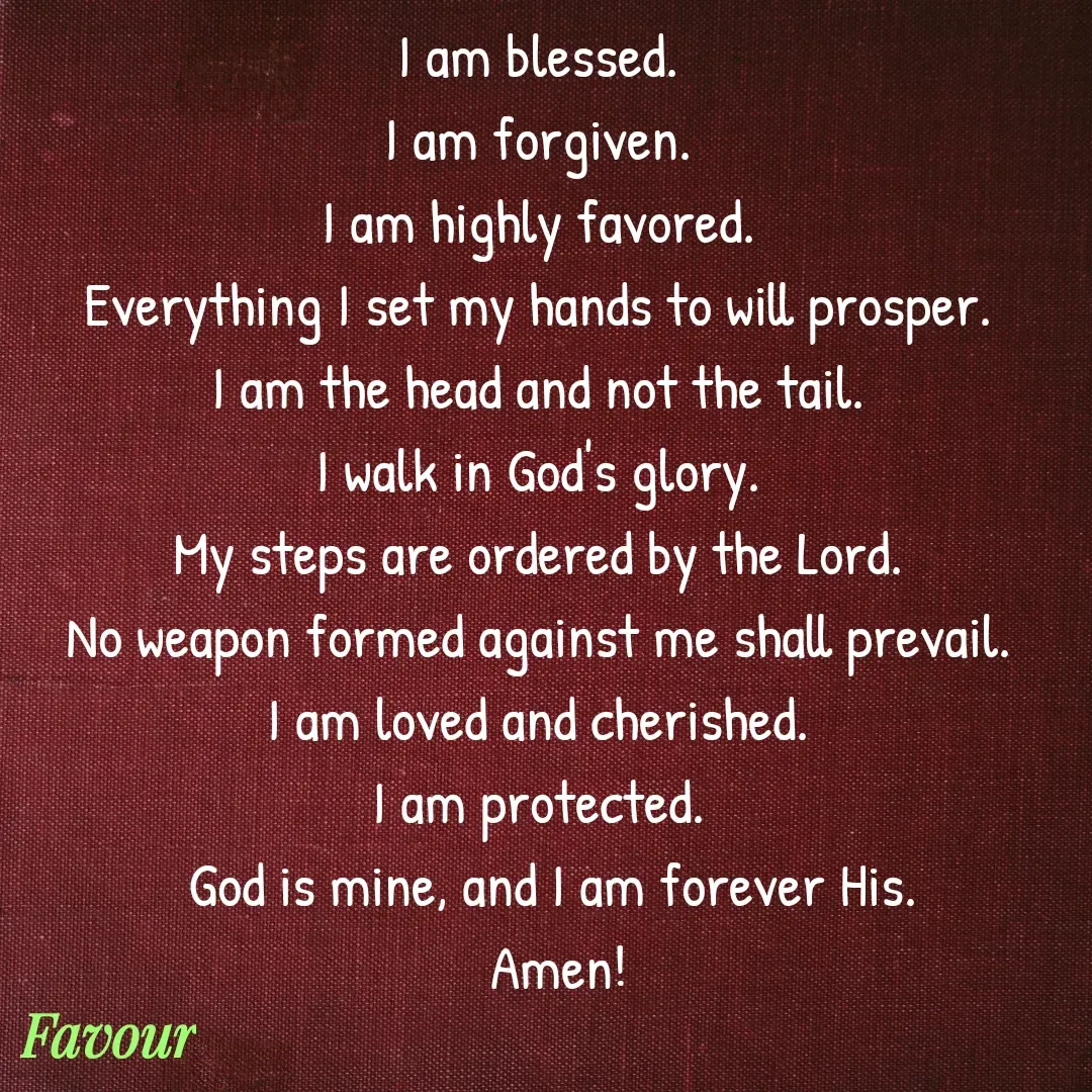 Quote by Favour - I am blessed.  
I am forgiven.  
I am highly favored.  
Everything I set my hands to will prosper.  
I am the head and not the tail.  
I walk in God's glory.  
My steps are ordered by the Lord.  
No weapon formed against me shall prevail.  
I am loved and cherished.  
I am protected.  
God is mine, and I am forever His.
 Amen! - Made using Quotes Creator App, Post Maker App