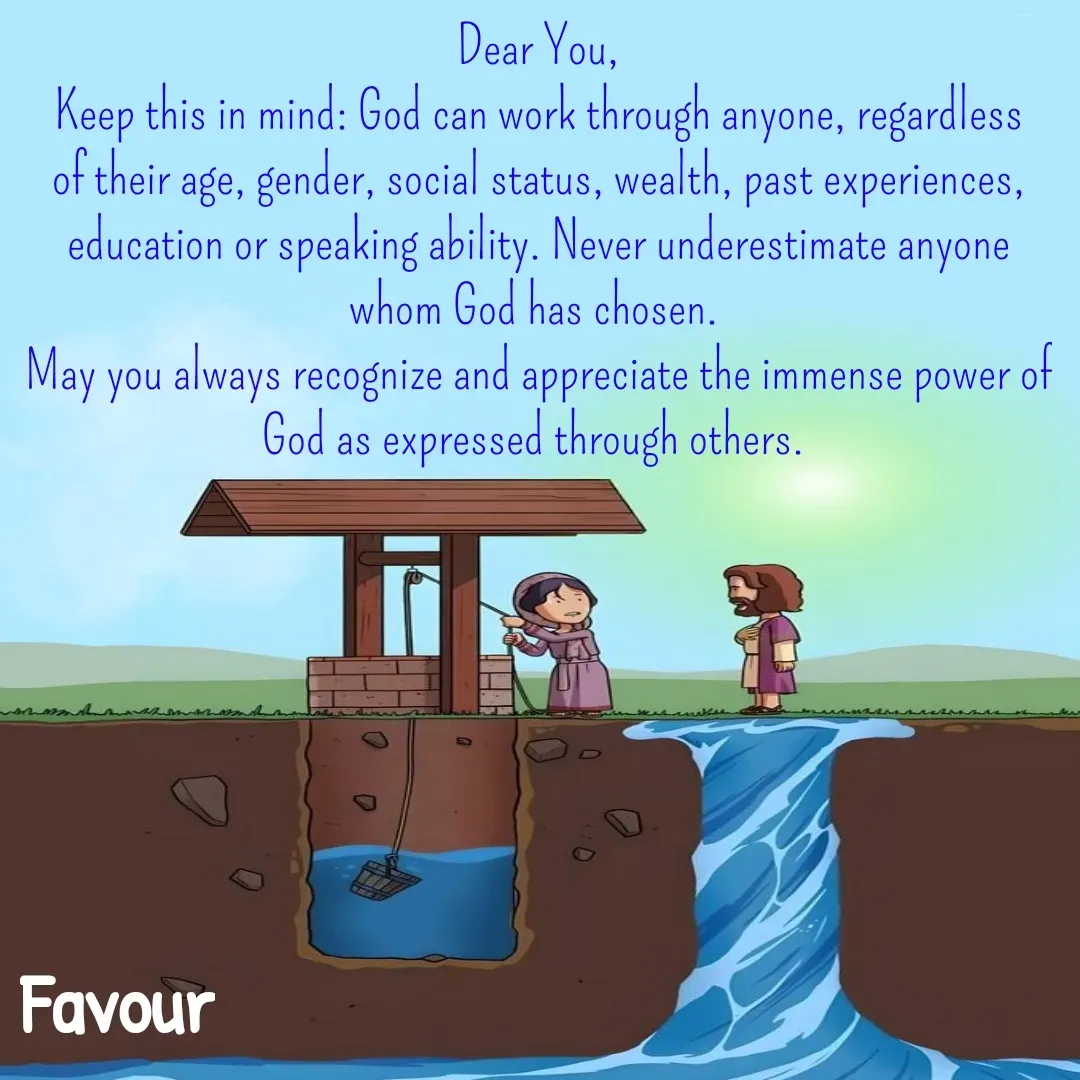 Quote by Favour - Dear You,
Keep this in mind: God can work through anyone, regardless of their age, gender, social status, wealth, past experiences, education or speaking ability. Never underestimate anyone whom God has chosen. 
May you always recognize and appreciate the immense power of God as expressed through others.  - Made using Quotes Creator App, Post Maker App