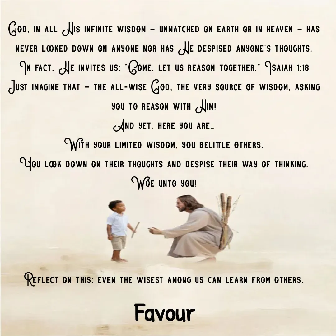 Quote by Favour - God, in all His infinite wisdom — unmatched on earth or in heaven — has never looked down on anyone nor has He despised anyone’s thoughts.
In fact, He invites us: “Come, let us reason together.” Isaiah 1:18
Just imagine that — the all-wise God, the very source of wisdom, asking you to reason with Him!
And yet, here you are…
With your limited wisdom, you belittle others.
You look down on their thoughts and despise their way of thinking.
Woe unto you!




Reflect on this: even the wisest among us can learn from others. - Made using Quotes Creator App, Post Maker App