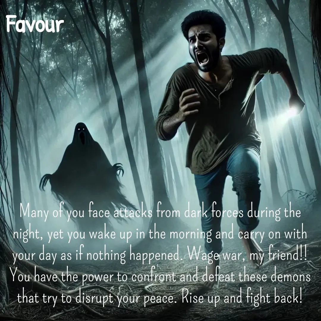 Quote by Favour - Many of you face attacks from dark forces during the night, yet you wake up in the morning and carry on with  your day as if nothing happened. Wage war, my friend!!You have the power to confront and defeat these demons that try to disrupt your peace. Rise up and fight back! - Made using Quotes Creator App, Post Maker App