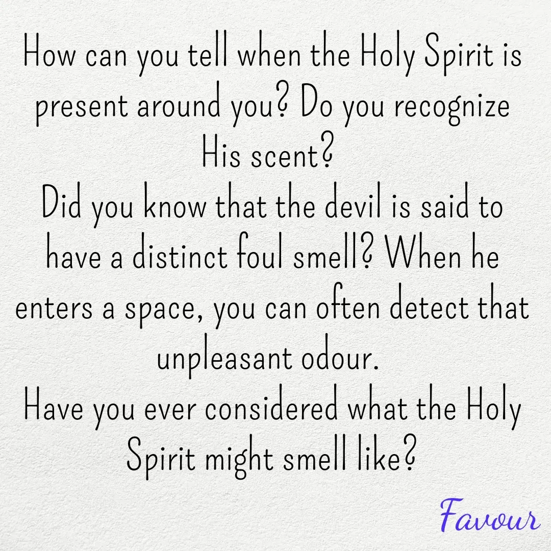 Quote by Favour - How can you tell when the Holy Spirit is present around you? Do you recognize His scent? 
Did you know that the devil is said to have a distinct foul smell? When he enters a space, you can often detect that unpleasant odour. 
Have you ever considered what the Holy Spirit might smell like? - Made using Quotes Creator App, Post Maker App