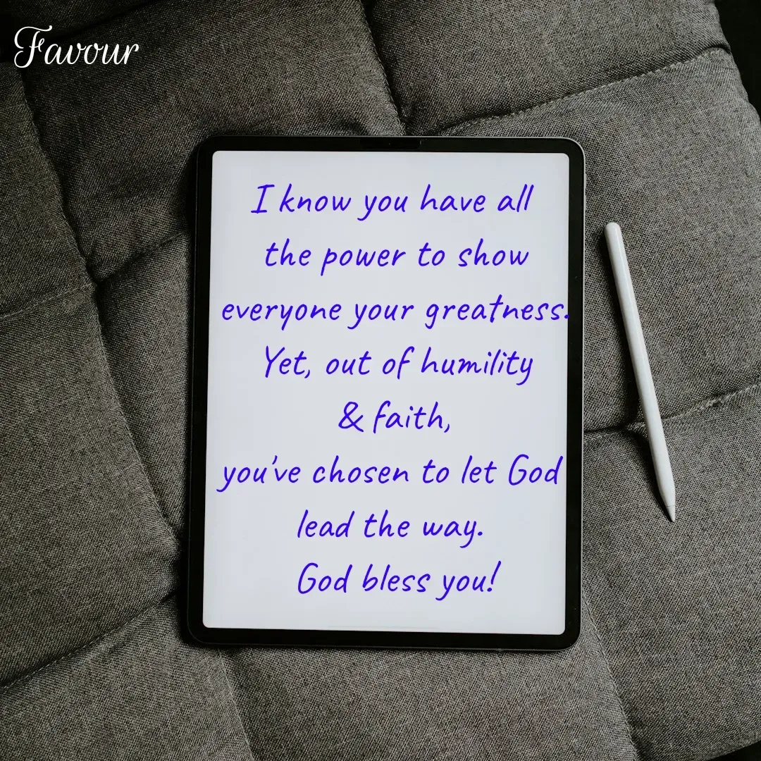 Quote by Favour - I know you have all 
the power to show
 everyone your greatness. 
Yet, out of humility
 & faith, 
you've chosen to let God 
lead the way. 
God bless you! - Made using Quotes Creator App, Post Maker App