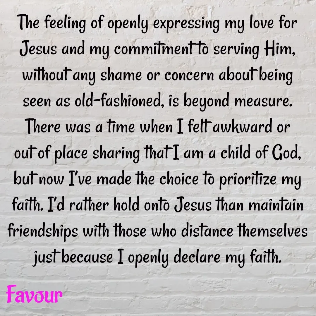 Quote by Favour - The feeling of openly expressing my love for Jesus and my commitment to serving Him, without any shame or concern about being seen as old-fashioned, is beyond measure. There was a time when I felt awkward or out of place sharing that I am a child of God, but now I’ve made the choice to prioritize my faith. I’d rather hold onto Jesus than maintain friendships with those who distance themselves just because I openly declare my faith. - Made using Quotes Creator App, Post Maker App