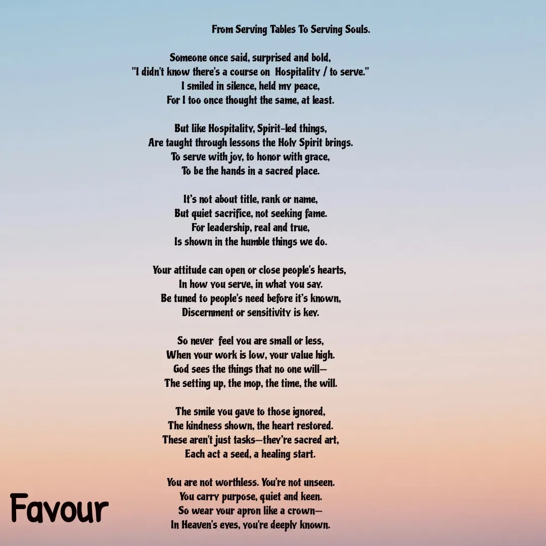 Quote by Favour -                                 From Serving Tables To Serving Souls.

Someone once said, surprised and bold,
"I didn't know there's a course on  Hospitality / to serve."
I smiled in silence, held my peace,
For I too once thought the same, at least.

But like Hospitality, Spirit-led things,
Are taught through lessons the Holy Spirit brings.
To serve with joy, to honor with grace,
To be the hands in a sacred place.

It’s not about title, rank or name,
But quiet sacrifice, not seeking fame.
For leadership, real and true,
Is shown in the humble things we do.

Your attitude can open or close people's hearts, 
In how you serve, in what you say.
Be tuned to people's need before it’s known,
Discernment or sensitivity is key.

So never  feel you are small or less,
When your work is low, your value high.
God sees the things that no one will—
The setting up, the mop, the time, the will.

The smile you gave to those ignored,
The kindness shown, the heart restored.
These aren't just tasks—they’re sacred art,
Each act a seed, a healing start.

You are not worthless. You're not unseen.
You carry purpose, quiet and keen.
So wear your apron like a crown—
In Heaven's eyes, you're deeply known.
 - Made using Quotes Creator App, Post Maker App