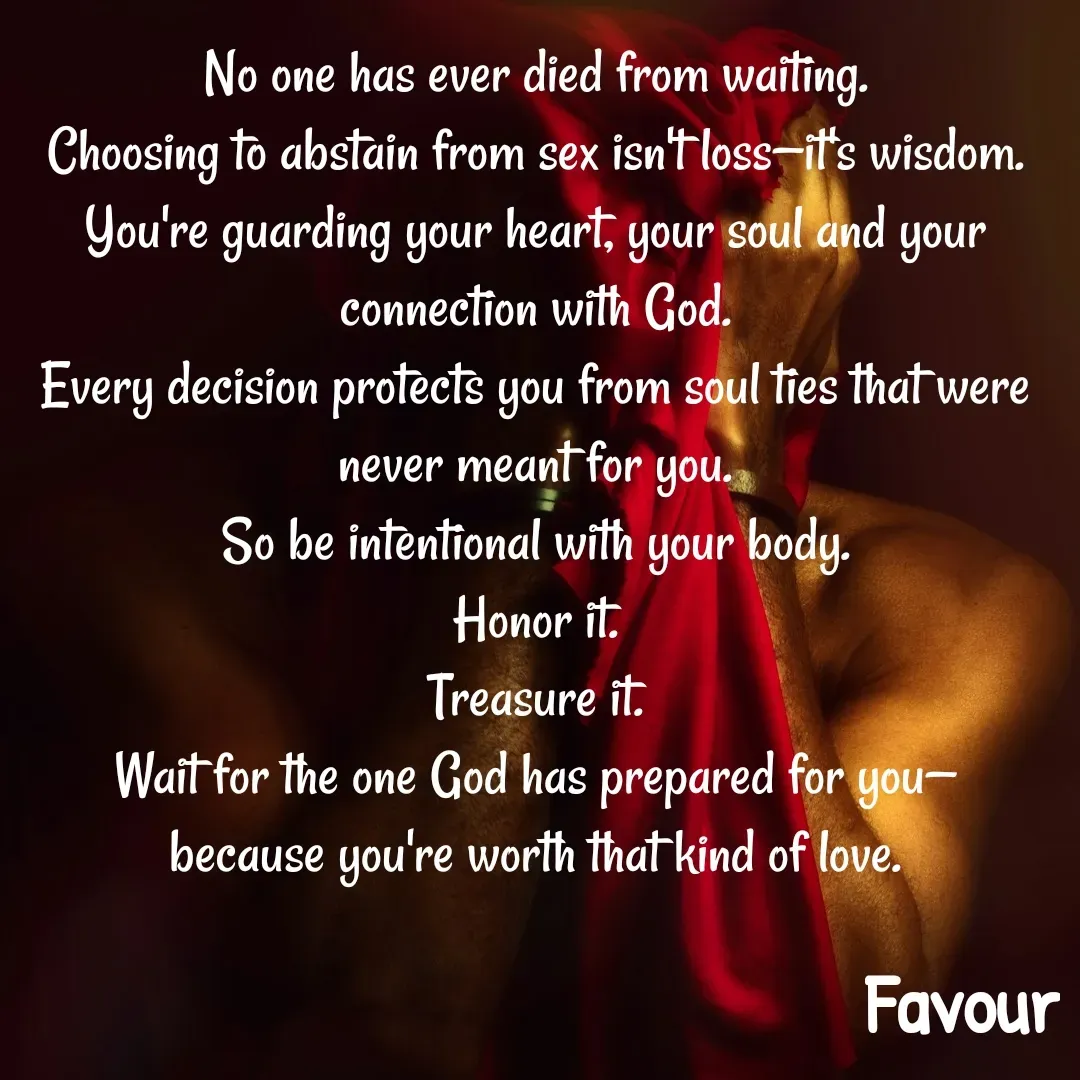 Quote by Favour - No one has ever died from waiting.
Choosing to abstain from sex isn't loss—it's wisdom.
You're guarding your heart, your soul and your connection with God.
Every decision protects you from soul ties that were never meant for you.
So be intentional with your body.
Honor it.
Treasure it.
Wait for the one God has prepared for you—
because you're worth that kind of love.
 - Made using Quotes Creator App, Post Maker App