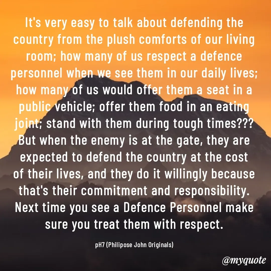 Quote by Philipose John - It's very easy to talk about defending the country from the plush comforts of our living room; how many of us respect a defence personnel when we see them in our daily lives; how many of us would offer them a seat in a public vehicle; offer them food in an eating joint; stand with them during tough times??? But when the enemy is at the gate, they are expected to defend the country at the cost of their lives, and they do it willingly because that's their commitment and responsibility. Next time you see a Defence Personnel make sure you treat them with respect.

pH7 (Philipose John Originals) - Made using Quotes Creator App, Post Maker App