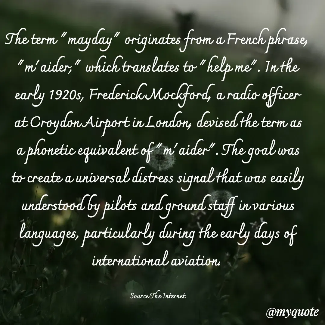 Quote by Philipose John - The term "mayday" originates from a French phrase, "m'aider," which translates to "help me". In the early 1920s, Frederick Mockford, a radio officer at Croydon Airport in London, devised the term as a phonetic equivalent of "m'aider". The goal was to create a universal distress signal that was easily understood by pilots and ground staff in various languages, particularly during the early days of international aviation. 

Source The Internet - Made using Quotes Creator App, Post Maker App