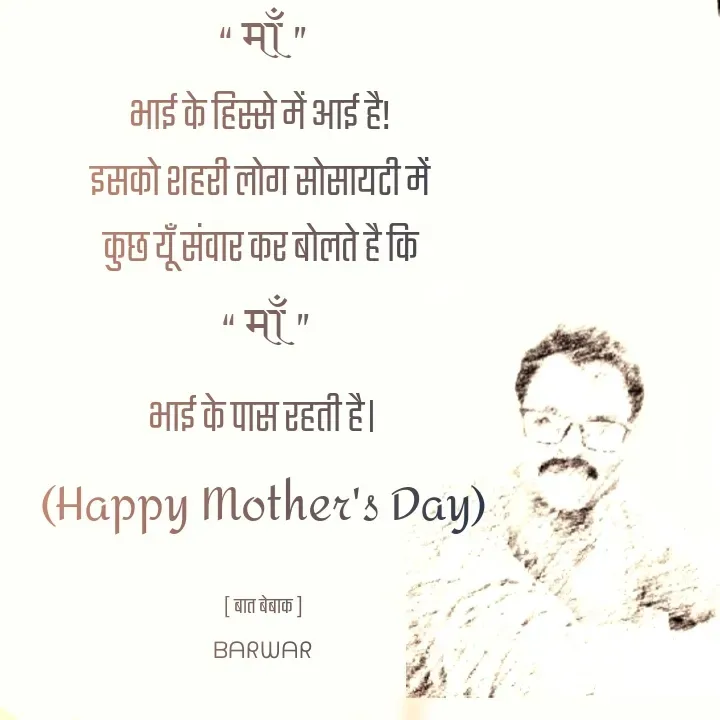 Quote by बात बेबाक - “ माँ  ”
भाई के हिस्से में आई है! 
इसको शहरी लोग सोसायटी में 
कुछ यूँ संवार कर बोलते है कि 
 “ माँ  ”
भाई के पास रहती है।
(Happy Mother's Day)

[ बात बेबाक ]
ᗷᗩᖇᗯᗩᖇ - Made using Quotes Creator App, Post Maker App