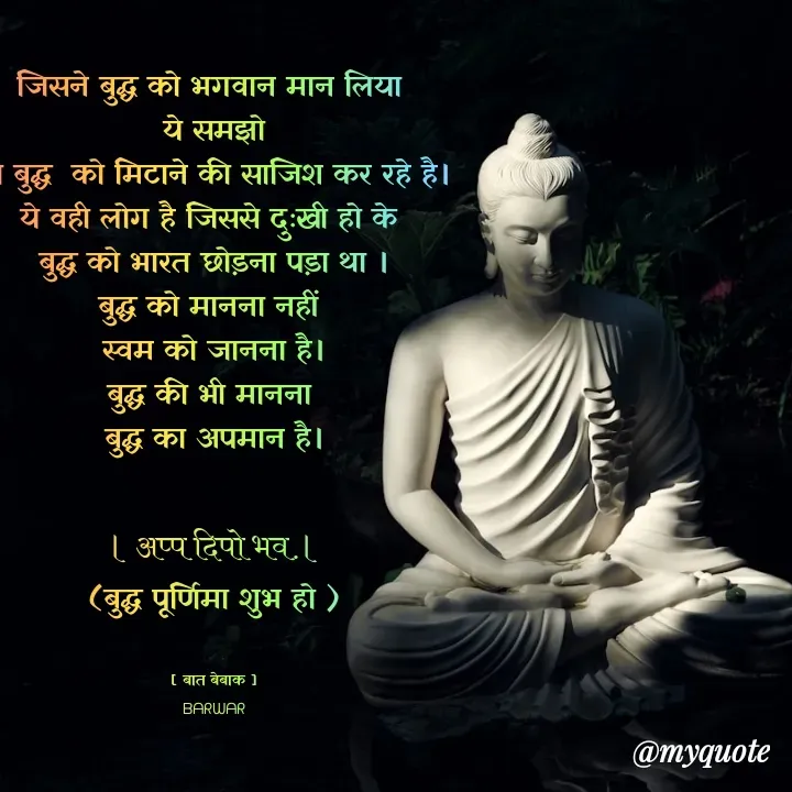 Quote by बात बेबाक - जिसने बुद्ध को भगवान मान लिया 
 ये समझो 
वो बुद्ध  को मिटाने की साजिश कर रहे है।
ये वही लोग है जिससे दुःखी हो के 
बुद्ध को भारत छोड़ना पड़ा था ।
बुद्ध को मानना नहीं 
स्वम को जानना है।
बुद्ध की भी मानना 
बुद्ध का अपमान है।

। अप्प दिपो भव.।
(बुद्ध पूर्णिमा शुभ हो )


[ बात बेबाक ]
ᗷᗩᖇᗯᗩᖇ - Made using Quotes Creator App, Post Maker App
