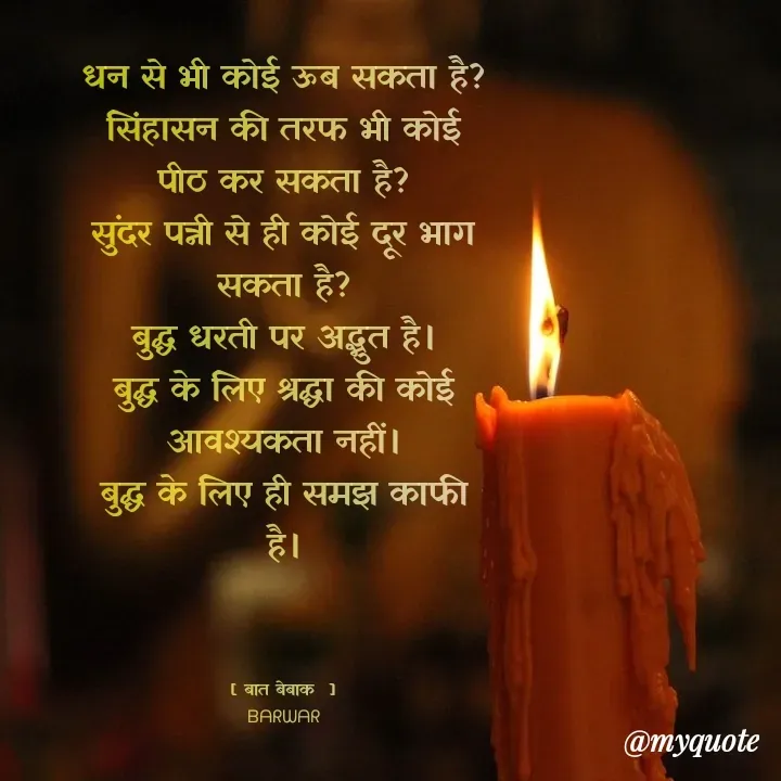 Quote by बात बेबाक - धन से भी कोई ऊब सकता है?
सिंहासन की तरफ भी कोई पीठ कर सकता है?
सुंदर पत्नी से ही कोई दूर भाग सकता है?
बुद्ध धरती पर अद्भुत है।
बुद्ध के लिए श्रद्धा की कोई आवश्यकता नहीं।
बुद्ध के लिए ही समझ काफी है।



[ बात बेबाक  ]
ᗷᗩᖇᗯᗩᖇ - Made using Quotes Creator App, Post Maker App