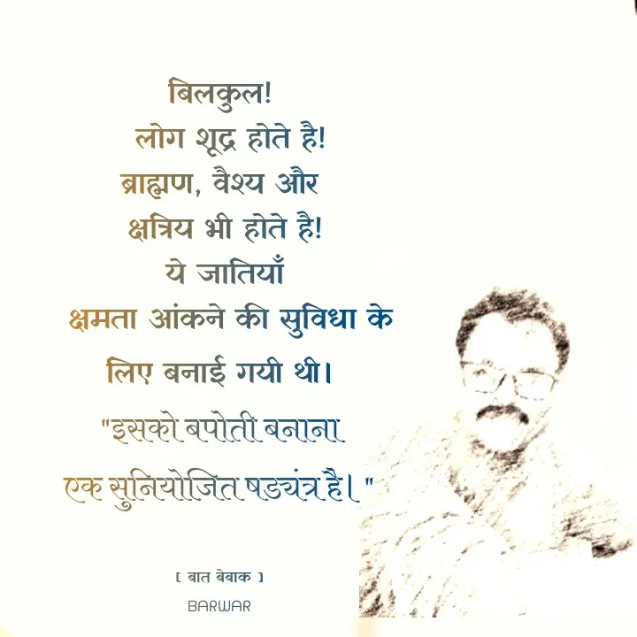 Quote by बात बेबाक - बिलकुल!
  लोग शूद्र होते है!
ब्राह्मण, वैश्य और
 क्षत्रिय भी होते है!
 ये जातियाँ
  क्षमता आंकने की सुविधा के लिए बनाई गयी थी।
"इसको बपोती बनाना
एक सुनियोजित षड्यंत्र है।"


[ बात बेबाक ]
ᗷᗩᖇᗯᗩᖇ - Made using Quotes Creator App, Post Maker App