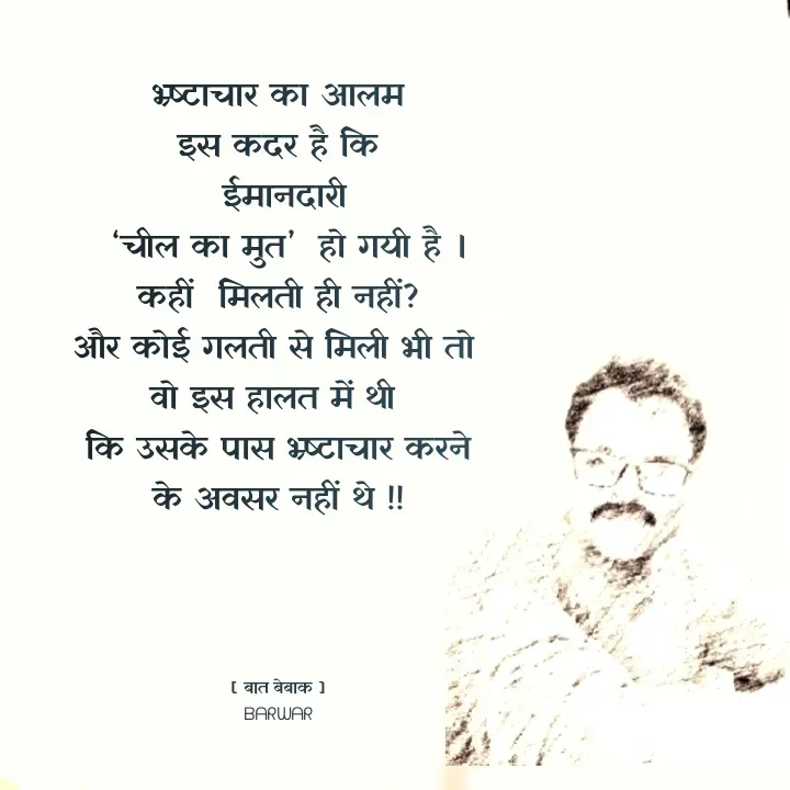 Quote by बात बेबाक - भ्र्ष्टाचार का आलम
 इस कदर है कि 
 ईमानदारी
  ‘चील का मुत’  हो गयी है ।
कहीं  मिलती ही नहीं?
और कोई गलती से मिली भी तो 
वो इस हालत में थी 
कि उसके पास भ्र्ष्टाचार करने के अवसर नहीं थे !!




[ बात बेबाक ]
ᗷᗩᖇᗯᗩᖇ - Made using Quotes Creator App, Post Maker App