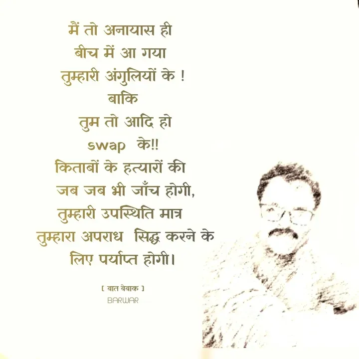 Quote by बात बेबाक - 
मैं तो अनायास ही 
बीच में आ गया 
तुम्हारी अंगुलियों के !
बाकि
 तुम तो आदि हो
swap  के!!
किताबों के हत्यारों की 
 जब जब भी जाँच होगी,
तुम्हारी उपस्थिति मात्र 
 तुम्हारा अपराध  सिद्ध करने के लिए पर्याप्त होगी।

[ बात बेबाक ]
ᗷᗩᖇᗯᗩᖇ - Made using Quotes Creator App, Post Maker App