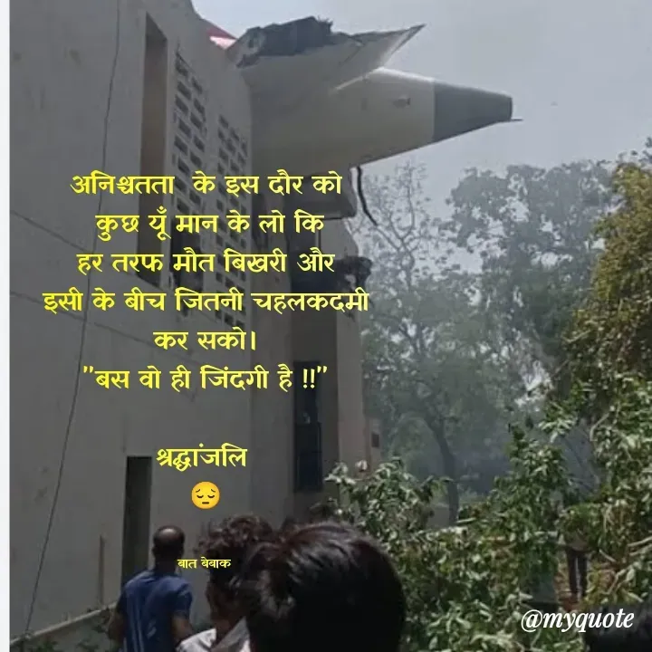 Quote by बात बेबाक - अनिश्चतता  के इस दौर को
 कुछ यूँ मान के लो कि
 हर तरफ मौत बिखरी और 
इसी के बीच जितनी चहलकदमी कर सको।
"बस वो ही जिंदगी है !!"

श्रद्धांजलि 
😔


बात बेबाक  - Made using Quotes Creator App, Post Maker App