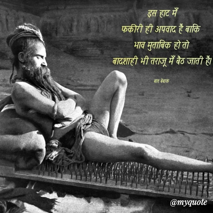 Quote by बात बेबाक -  इस हाट मेँ 
फकीरी ही अपवाद हैं बाकि 
भाव मुताबिक हो तो 
बादशाही भी तराजू मेँ बैठ जाती हैं।

बात बेबाक  - Made using Quotes Creator App, Post Maker App