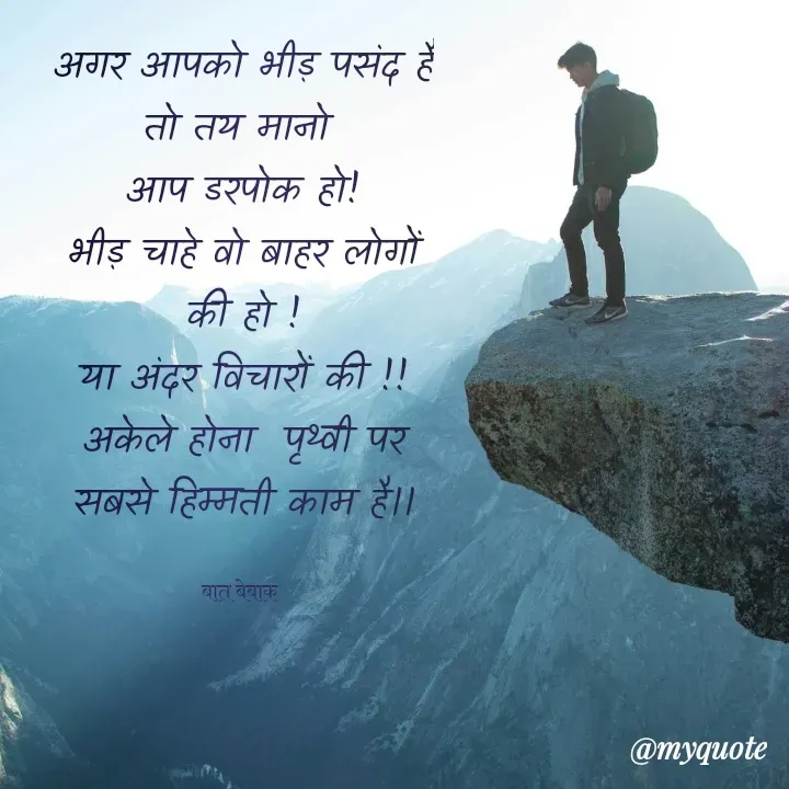 Quote by बात बेबाक - 
अगर आपको भीड़ पसंद है तो तय मानो 
आप डरपोक हो!
भीड़ चाहे वो बाहर लोगों की हो !
या अंदर विचारों की !!
अकेले होना  पृथ्वी पर सबसे हिम्मती काम है।।

बात बेबाक  - Made using Quotes Creator App, Post Maker App
