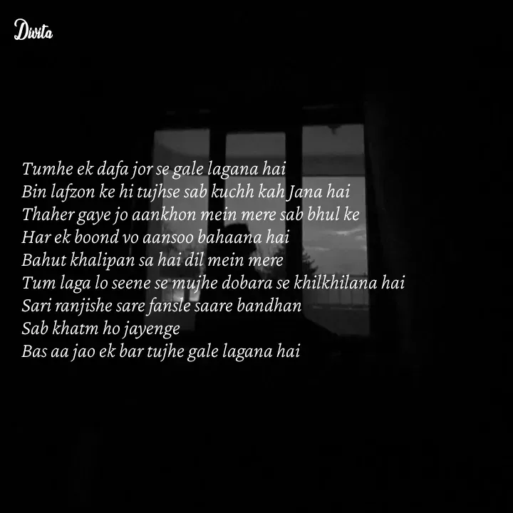 Quote by Divita - Tumhe ek dafa jor se gale lagana hai 
Bin lafzon ke hi tujhse sab kuchh kah Jana hai 
Thaher gaye jo aankhon mein mere sab bhul ke 
Har ek boond vo aansoo bahaana hai 
Bahut khalipan sa hai dil mein mere 
Tum laga lo seene se mujhe dobara se khilkhilana hai 
Sari ranjishe sare fansle saare bandhan 
Sab khatm ho jayenge 
Bas aa jao ek bar tujhe gale lagana hai - Made using Quotes Creator App, Post Maker App