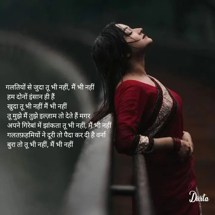 Quote by Divita - गलतियों से जुदा तू भी नहीं, मैं भी नहीं 
 हम दोनों इंसान ही हैं
 खुदा तू भी नहीं मैं भी नहीं
 तू मुझे मैं तुझे इल्ज़ाम तो देते हैं मगर
 अपने गिरेबां में झांकता तू भी नहीं, मैं भी नहीं
 गलतफ़हमियों ने दूरी तो पैदा कर दी है वर्ना 
 बुरा तो तू भी नहीं, मैं भी नहीं - Made using Quotes Creator App, Post Maker App