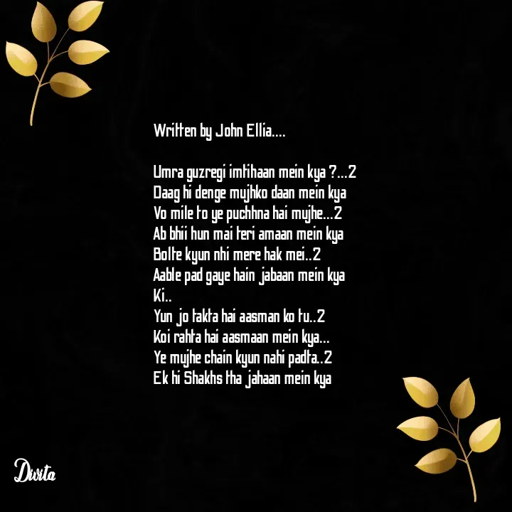 Quote by Divita - Written by John Ellia....

Umra guzregi imtihaan mein kya ?...2
Daag hi denge mujhko daan mein kya
Vo mile to ye puchhna hai mujhe...2
Ab bhii hun mai teri amaan mein kya
Bolte kyun nhi mere hak mei..2
Aable pad gaye hain jabaan mein kya
Ki..
Yun jo takta hai aasman ko tu..2
Koi rahta hai aasmaan mein kya...
Ye mujhe chain kyun nahi padta..2
Ek hi Shakhs tha jahaan mein kya - Made using Quotes Creator App, Post Maker App