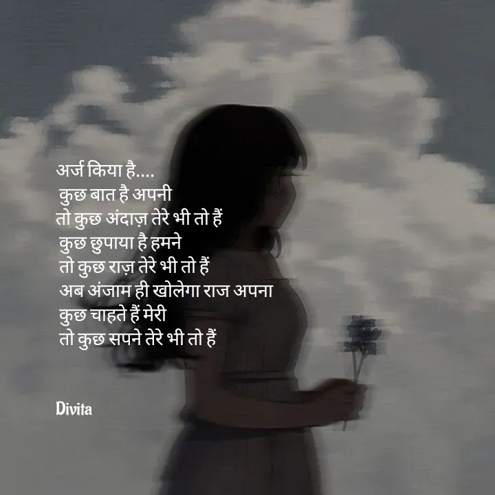 Quote by Divita - अर्ज किया है....
 कुछ बात है अपनी 
तो कुछ अंदाज़ तेरे भी तो हैं
 कुछ छुपाया है हमने
 तो कुछ राज़ तेरे भी तो हैं
 अब अंजाम ही खोलेगा राज अपना
 कुछ चाहते हैं मेरी 
 तो कुछ सपने तेरे भी तो हैं


Divita - Made using Quotes Creator App, Post Maker App
