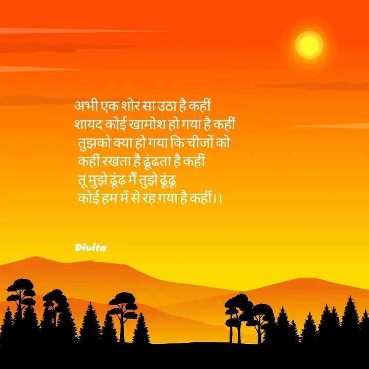 Quote by Divita - अभी एक शोर सा उठा है कहीं 
शायद कोई खामोश हो गया है कहीं
  तुझको क्या हो गया कि चीजों को 
  कहीं रखता है ढूंढता है कहीं
  तू मुझे ढूंढ मैं तुझे ढूंढू
  कोई हम में से रह गया है कहीं।।


Divita  - Made using Quotes Creator App, Post Maker App