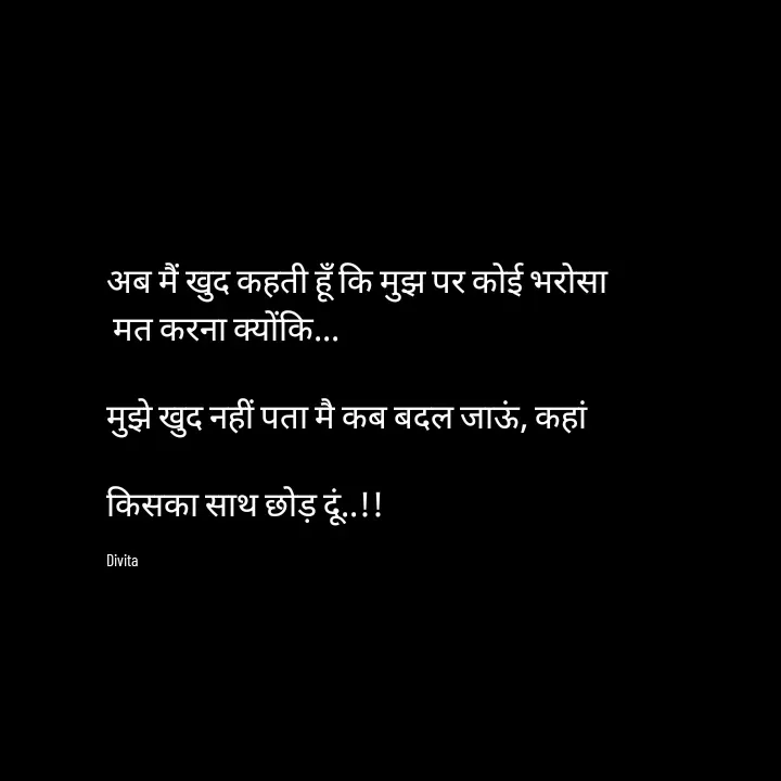 Quote by Divita - अब मैं खुद कहती हूँ कि मुझ पर कोई भरोसा
 मत करना क्योंकि...

मुझे खुद नहीं पता मै कब बदल जाऊं, कहां

किसका साथ छोड़ दूं..!!

Divita - Made using Quotes Creator App, Post Maker App
