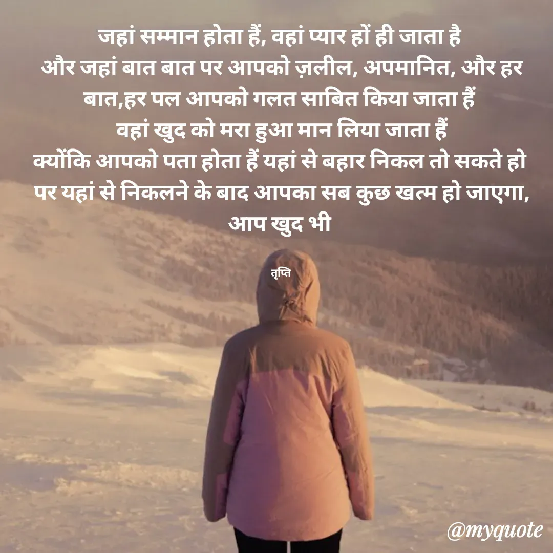 Quote by trapti tiwari - जहां सम्मान होता हैं, वहां प्यार हों ही जाता है 
और जहां बात बात पर आपको ज़लील, अपमानित, और हर बात,हर पल आपको गलत साबित किया जाता हैं 
वहां खुद को मरा हुआ मान लिया जाता हैं
क्योंकि आपको पता होता हैं यहां से बहार निकल तो सकते हो 
पर यहां से निकलने के बाद आपका सब कुछ खत्म हो जाएगा, आप खुद भी 


तृप्ति  - Made using Quotes Creator App, Post Maker App