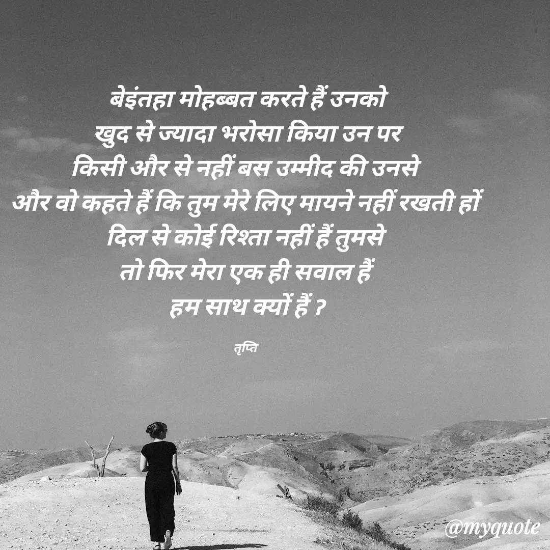 Quote by trapti tiwari - बेइंतहा मोहब्बत करते हैं उनको
खुद से ज्यादा भरोसा किया उन पर
किसी और से नहीं बस उम्मीद की उनसे 
और वो कहते हैं कि तुम मेरे लिए मायने नहीं रखती हों 
दिल से कोई रिश्ता नहीं हैं तुमसे 
तो फिर मेरा एक ही सवाल हैं 
हम साथ क्यों हैं ॽ

तृप्ति  - Made using Quotes Creator App, Post Maker App