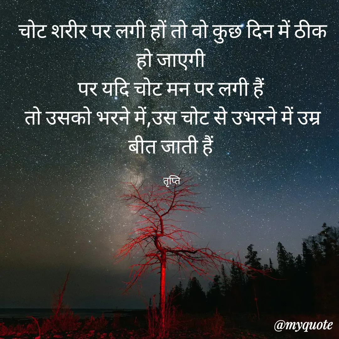 Quote by trapti tiwari - चोट शरीर पर लगी हों तो वो कुछ दिन में ठीक हो जाएगी 
पर यदि चोट मन पर लगी हैं 
तो उसको भरने में,उस चोट से उभरने में उम्र बीत जाती हैं 

तृप्ति  - Made using Quotes Creator App, Post Maker App