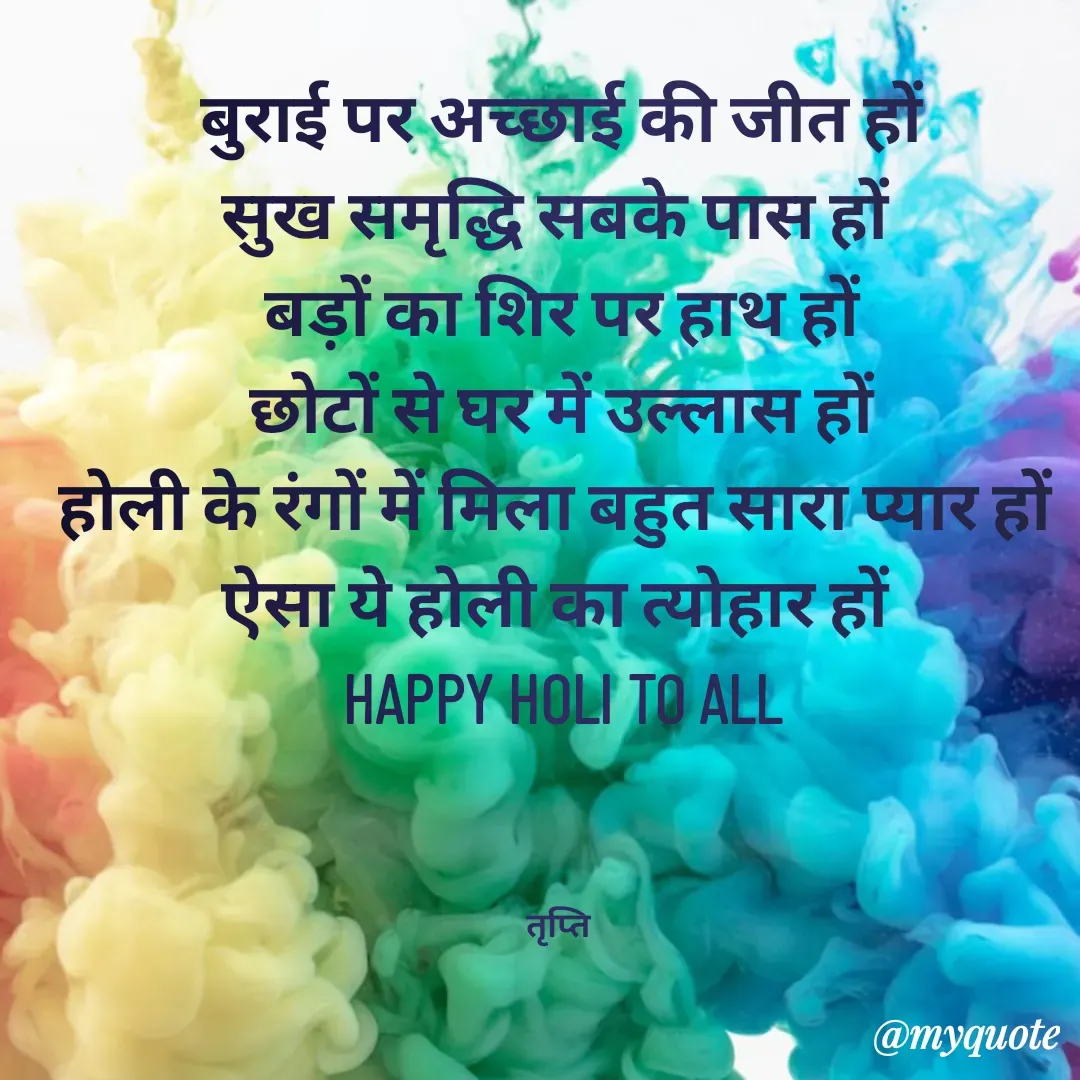 Quote by trapti tiwari - बुराई पर अच्छाई की जीत हों
सुख समृद्धि सबके पास हों 
बड़ों का शिर पर हाथ हों
छोटों से घर में उल्लास हों
होली के रंगों में मिला बहुत सारा प्यार हों 
ऐसा ये होली का त्योहार हों 
HAPPY HOLI TO ALL



तृप्ति  - Made using Quotes Creator App, Post Maker App