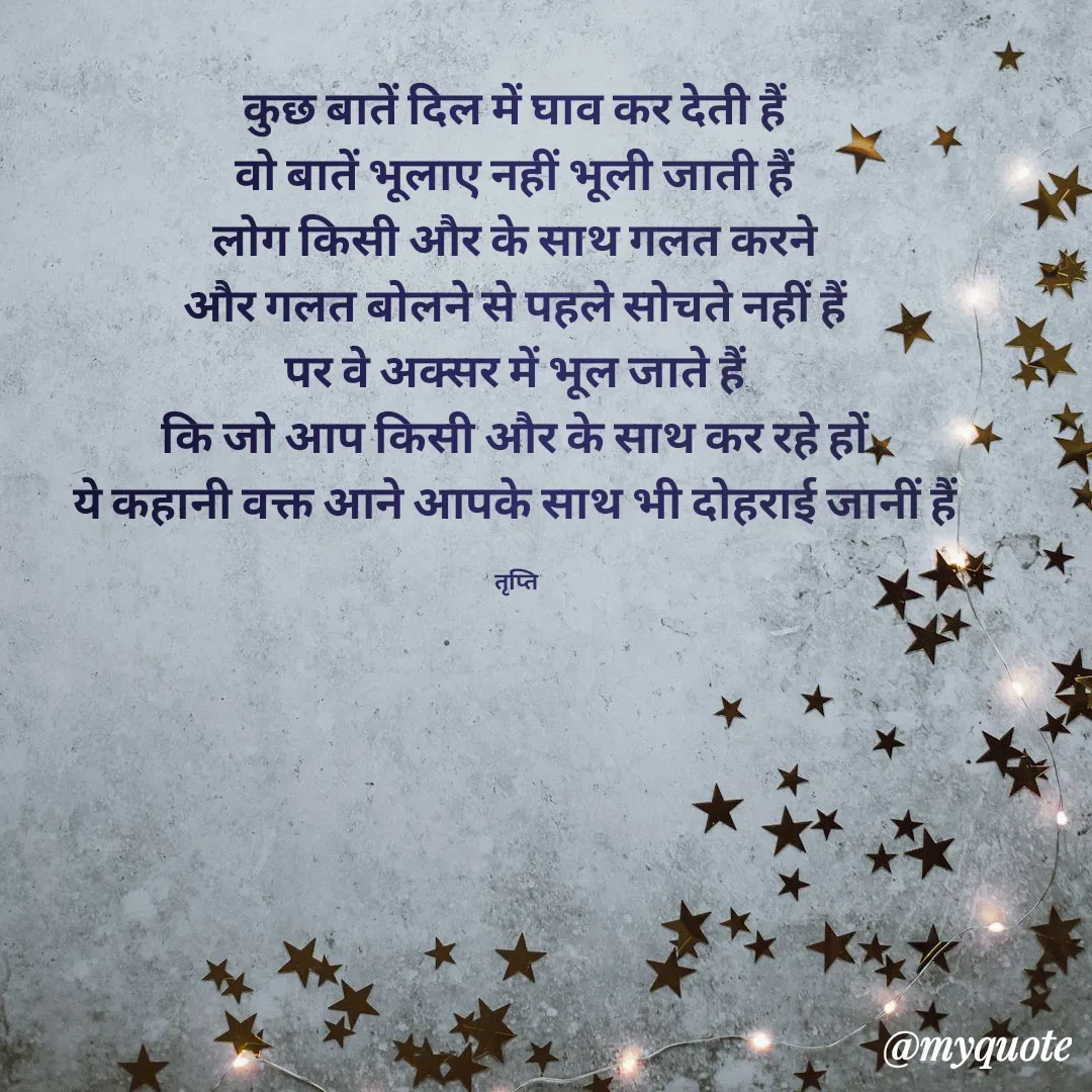 Quote by trapti tiwari - कुछ बातें दिल में घाव कर देती हैं 
वो बातें भूलाए नहीं भूली जाती हैं 
लोग किसी और के साथ गलत करने 
और गलत बोलने से पहले सोचते नहीं हैं 
पर वे अक्सर में भूल जाते हैं 
कि जो आप किसी और के साथ कर रहे हों 
ये कहानी वक्त आने आपके साथ भी दोहराई जानीं हैं 

तृप्ति  - Made using Quotes Creator App, Post Maker App