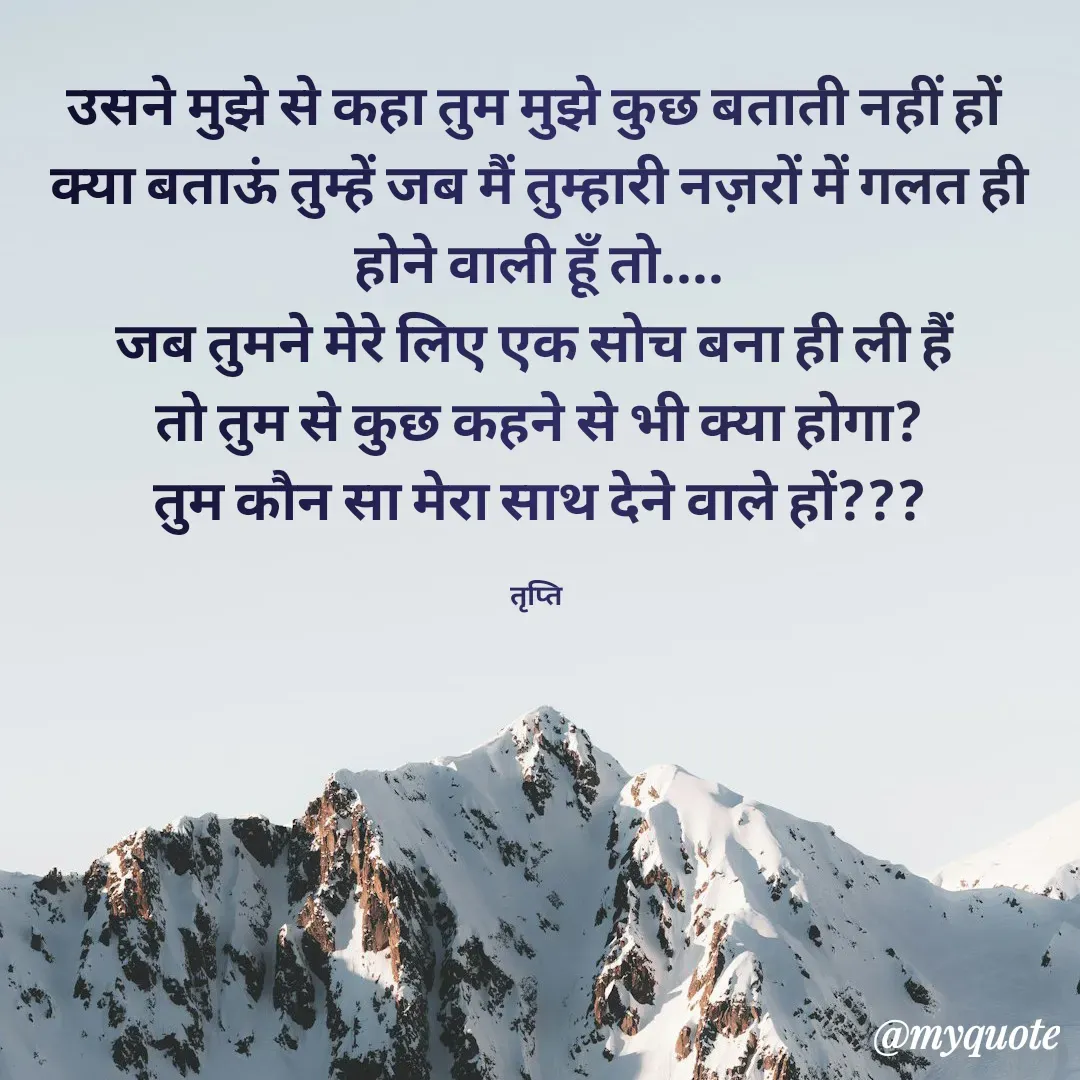 Quote by trapti tiwari - उसने मुझे से कहा तुम मुझे कुछ बताती नहीं हों 
क्या बताऊं तुम्हें जब मैं तुम्हारी नज़रों में गलत ही होने वाली हूॅं तो....
जब तुमने मेरे लिए एक सोच बना ही ली हैं 
तो तुम से कुछ कहने से भी क्या होगा?
तुम कौन सा मेरा साथ देने वाले हों???

तृप्ति  - Made using Quotes Creator App, Post Maker App