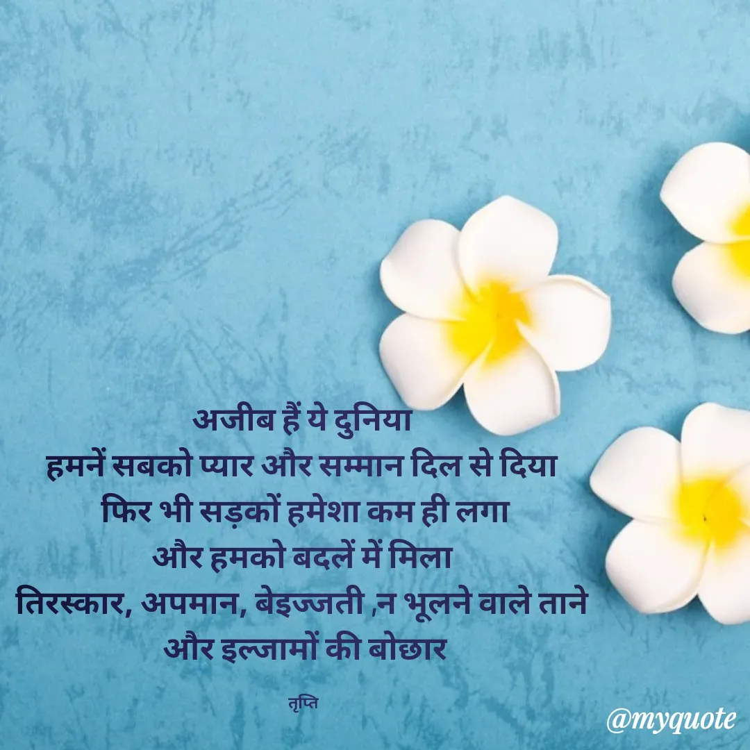 Quote by trapti tiwari - अजीब हैं ये दुनिया 
हमनें सबको प्यार और सम्मान दिल से दिया 
फिर भी सड़कों हमेशा कम ही लगा
और हमको बदलें में मिला 
तिरस्कार, अपमान, बेइज्जती ,न भूलने वाले ताने 
और इल्जामों की बोछार

तृप्ति  - Made using Quotes Creator App, Post Maker App
